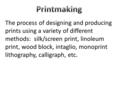 The process of designing and producing prints using a variety of different methods: silk/screen print, linoleum print, wood block, intaglio, monoprint.