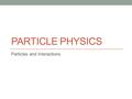 PARTICLE PHYSICS Particles and Interactions. Classifying Particles Most particles fall broadly into two types which can then be broken down further The.