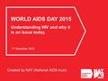 Created by NAT (National AIDS trust) WORLD AIDS DAY 2015 Understanding HIV and why it is an issue today. 1 st December 2015.
