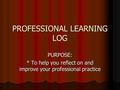 PROFESSIONAL LEARNING LOG PURPOSE: * To help you reflect on and improve your professional practice.