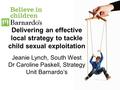 Delivering an effective local strategy to tackle child sexual exploitation Jeanie Lynch, South West Dr Caroline Paskell, Strategy Unit Barnardo’s.