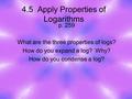4.5 Apply Properties of Logarithms p. 259 What are the three properties of logs? How do you expand a log? Why? How do you condense a log?