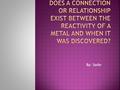 By: Sadie.  The earlier the metal was found the less reactive the metal. The more recent the metal was found the more reactive. BBC - H2g2 - Metals,