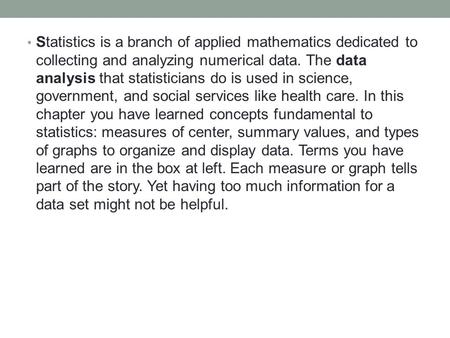 Statistics is a branch of applied mathematics dedicated to collecting and analyzing numerical data. The data analysis that statisticians do is used in.