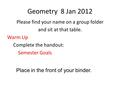 Geometry 8 Jan 2012 Please find your name on a group folder and sit at that table. Warm Up Complete the handout: Semester Goals Place in the front of your.