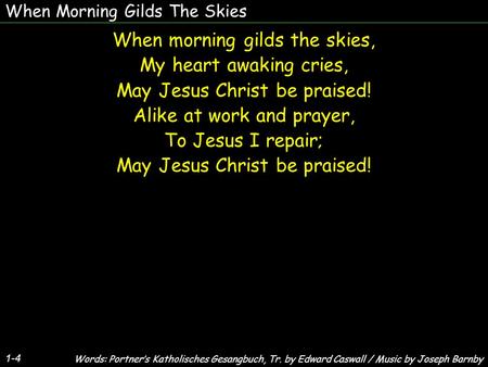 When Morning Gilds The Skies When morning gilds the skies, My heart awaking cries, May Jesus Christ be praised! Alike at work and prayer, To Jesus I repair;