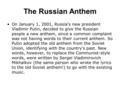 The Russian Anthem On January 1, 2001, Russia's new president Vladimir Putin, decided to give the Russian people a new anthem, since a common complaint.