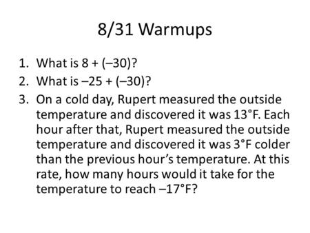 8/31 Warmups 1.What is 8 + (–30)? 2.What is –25 + (–30)? 3.On a cold day, Rupert measured the outside temperature and discovered it was 13°F. Each hour.