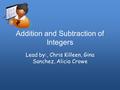 Addition and Subtraction of Integers Lead by:, Chris Killeen, Gina Sanchez, Alicia Crowe.