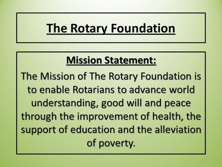 The Rotary Foundation Mission Statement: The Mission of The Rotary Foundation is to enable Rotarians to advance world understanding, good will and peace.