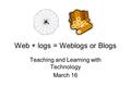 Web + logs = Weblogs or Blogs Teaching and Learning with Technology March 16.