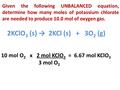 Given the following UNBALANCED equation, determine how many moles of potassium chlorate are needed to produce 10.0 mol of oxygen gas. 2KClO 3 (s) → 2KCl.