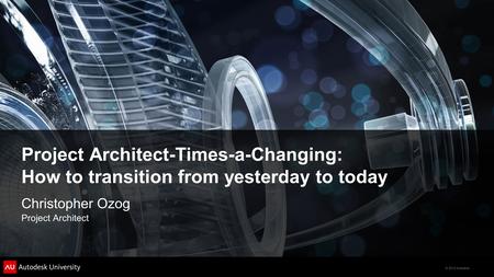 © 2012 Autodesk Project Architect-Times-a-Changing: How to transition from yesterday to today Christopher Ozog Project Architect.