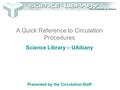 A Quick Reference to Circulation Procedures Science Library – UAlbany Presented by the Circulation Staff.