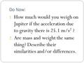 Do Now: 1. How much would you weigh on Jupiter if the acceleration due to gravity there is 25.1 m/s 2 ? 2. Are mass and weight the same thing? Describe.