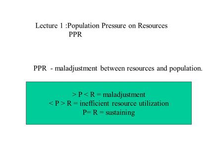 Lecture 1 :Population Pressure on Resources PPR PPR - maladjustment between resources and population. > P < R = maladjustment R = inefficient resource.