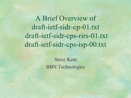 A Brief Overview of draft-ietf-sidr-cp-01.txt draft-ietf-sidr-cps-rirs-01.txt draft-ietf-sidr-cps-isp-00.txt Steve Kent BBN Technologies.