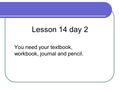 You need your textbook, workbook, journal and pencil. Lesson 14 day 2.