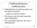 Lecture 7 Page 1 CS 236, Spring 2008 Challenge/Response Authentication Authentication by what questions you can answer correctly –Again, by what you know.