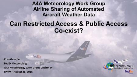 A4A Meteorology Work Group Airline Sharing of Automated Aircraft Weather Data Can Restricted Access & Public Access Co-exist? Kory Gempler FedEx Meteorology.