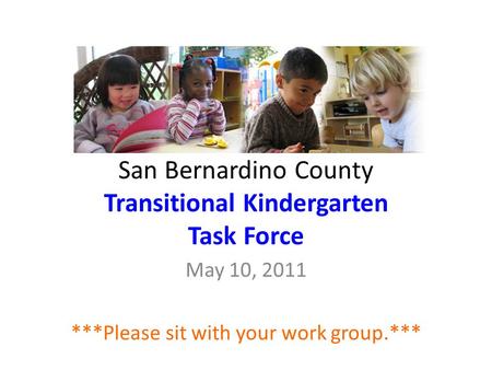 San Bernardino County Transitional Kindergarten Task Force May 10, 2011 ***Please sit with your work group.***