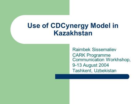 Use of CDCynergy Model in Kazakhstan Raimbek Sissemaliev CARK Programme Communication Workhshop, 9-13 August 2004 Tashkent, Uzbekistan.