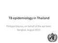 TB epidemiology in Thailand Philippe Glaziou, on behalf of the epi team Bangkok, August 2013.