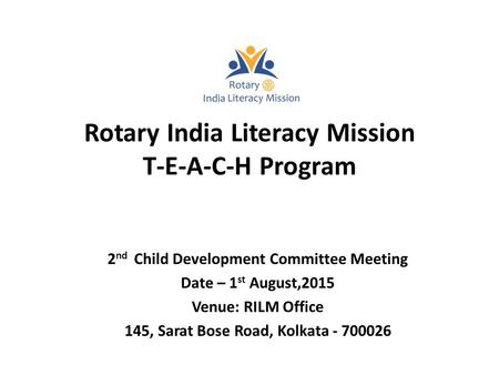 Rotary India Literacy Mission T-E-A-C-H Program 2 nd Child Development Committee Meeting Date – 1 st August,2015 Venue: RILM Office 145, Sarat Bose Road,