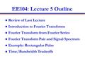 EE104: Lecture 5 Outline Review of Last Lecture Introduction to Fourier Transforms Fourier Transform from Fourier Series Fourier Transform Pair and Signal.