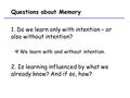 Questions about Memory 1. Do we learn only with intention – or also without intention? We learn with and without intention. 2. Is learning influenced by.