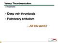 Deep vein thrombosis Pulmonary embolism Deep vein thrombosis Pulmonary embolism Venous Thromboembolism TreatmentTreatment …All the same?