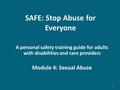 SAFE: Stop Abuse for Everyone A personal safety training guide for adults with disabilities and care providers Module 4: Sexual Abuse 1.