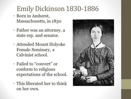 Emily Dickinson 1830-1886 Born in Amherst, Massachusetts, in 1830 Father was an attorney, a state rep. and senator. Attended Mount Holyoke Female Seminary,