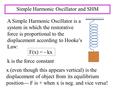 Simple Harmonic Oscillator and SHM A Simple Harmonic Oscillator is a system in which the restorative force is proportional to the displacement according.