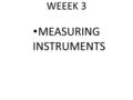 WEEEK 3 MEASURING INSTRUMENTS. MEASUREMENT OF TIME All day to day activities involve the idea of time. To measure time instruments are needed. In the.
