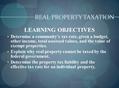REAL PROPERTY TAXATION LEARNING OBJECTIVES Determine a community’s tax rate, given a budget, other income, total assessed values, and the value of exempt.
