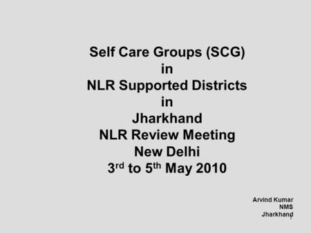 1 Self Care Groups (SCG) in NLR Supported Districts in Jharkhand NLR Review Meeting New Delhi 3 rd to 5 th May 2010 Arvind Kumar NMS Jharkhand.