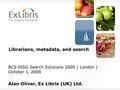 Librarians, metadata, and search BCS IRSG Search Solutions 2009 | London | October 1, 2009 Alan Oliver, Ex Libris (UK) Ltd.