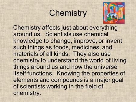 Chemistry Chemistry affects just about everything around us. Scientists use chemical knowledge to change, improve, or invent such things as foods, medicines,