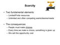 Scarcity Two fundamental elements: –Limited/Finite resources –Unlimited and often competing wants/desires/needs The consequences –People must make choices.