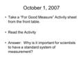 October 1, 2007 Take a “For Good Measure” Activity sheet from the front table. Read the Activity Answer: Why is it important for scientists to have a standard.