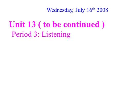 Unit 13 ( to be continued ) Period 3: Listening Wednesday, July 16 th 2008.