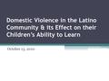 Domestic Violence in the Latino Community & its Effect on their Children’s Ability to Learn October 13, 2010.