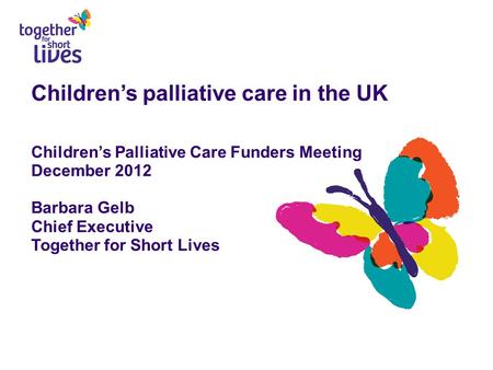 Children’s palliative care in the UK Children’s Palliative Care Funders Meeting December 2012 Barbara Gelb Chief Executive Together for Short Lives.
