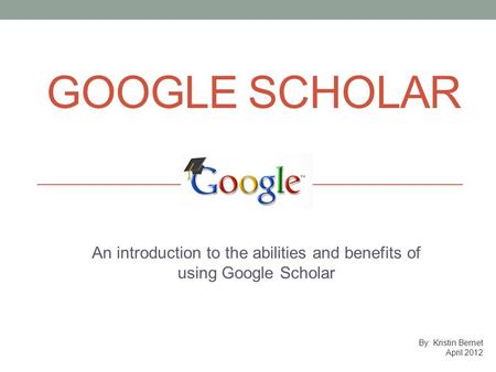 GOOGLE SCHOLAR An introduction to the abilities and benefits of using Google Scholar By: Kristin Bernet April 2012.