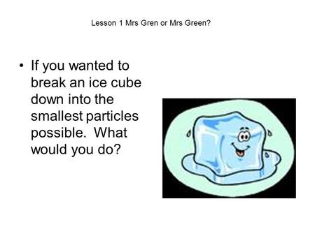 If you wanted to break an ice cube down into the smallest particles possible. What would you do? Lesson 1 Mrs Gren or Mrs Green?