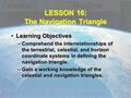 LESSON 16: The Navigation Triangle Learning ObjectivesLearning Objectives –Comprehend the interrelationships of the terrestrial, celestial, and horizon.