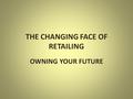 THE CHANGING FACE OF RETAILING OWNING YOUR FUTURE.