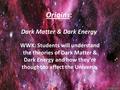 Origins: Dark Matter & Dark Energy WWK: Students will understand the theories of Dark Matter & Dark Energy and how they’re thought to affect the Universe.