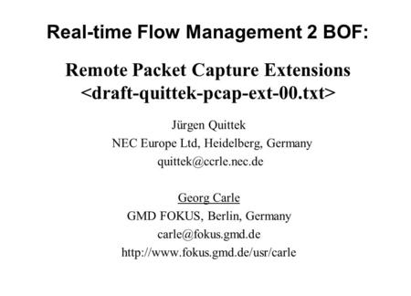 Real-time Flow Management 2 BOF: Remote Packet Capture Extensions Jürgen Quittek NEC Europe Ltd, Heidelberg, Germany Georg Carle GMD.
